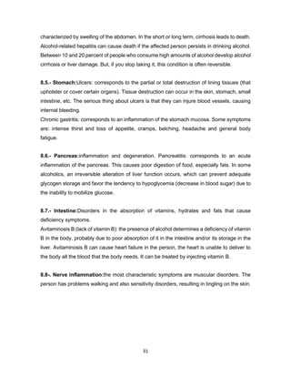 31
characterized by swelling of the abdomen. In the short or long term, cirrhosis leads to death.
Alcohol-related hepatitis can cause death if the affected person persists in drinking alcohol.
Between 10 and 20 percent of people who consume high amounts of alcohol develop alcohol
cirrhosis or liver damage. But, if you stop taking it, this condition is often reversible.
8.5.- Stomach:Ulcers: corresponds to the partial or total destruction of lining tissues (that
upholster or cover certain organs). Tissue destruction can occur in the skin, stomach, small
intestine, etc. The serious thing about ulcers is that they can injure blood vessels, causing
internal bleeding.
Chronic gastritis: corresponds to an inflammation of the stomach mucosa. Some symptoms
are: intense thirst and loss of appetite, cramps, belching, headache and general body
fatigue.
8.6.- Pancreas:inflammation and degeneration. Pancreatitis: corresponds to an acute
inflammation of the pancreas. This causes poor digestion of food, especially fats. In some
alcoholics, an irreversible alteration of liver function occurs, which can prevent adequate
glycogen storage and favor the tendency to hypoglycemia (decrease in blood sugar) due to
the inability to mobilize glucose.
8.7.- Intestine:Disorders in the absorption of vitamins, hydrates and fats that cause
deficiency symptoms.
Avitaminosis B (lack of vitamin B): the presence of alcohol determines a deficiency of vitamin
B in the body, probably due to poor absorption of it in the intestine and/or its storage in the
liver. Avitaminosis B can cause heart failure in the person, the heart is unable to deliver to
the body all the blood that the body needs. It can be treated by injecting vitamin B.
8.8-. Nerve inflammation:the most characteristic symptoms are muscular disorders. The
person has problems walking and also sensitivity disorders, resulting in tingling on the skin.
 