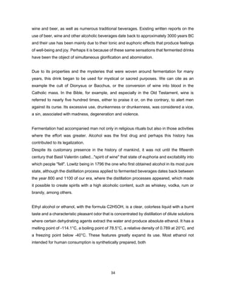 34
wine and beer, as well as numerous traditional beverages. Existing written reports on the
use of beer, wine and other alcoholic beverages date back to approximately 3000 years BC
and their use has been mainly due to their tonic and euphoric effects that produce feelings
of well-being and joy. Perhaps it is because of these same sensations that fermented drinks
have been the object of simultaneous glorification and abomination.
Due to its properties and the mysteries that were woven around fermentation for many
years, this drink began to be used for mystical or sacred purposes. We can cite as an
example the cult of Dionysus or Bacchus, or the conversion of wine into blood in the
Catholic mass. In the Bible, for example, and especially in the Old Testament, wine is
referred to nearly five hundred times, either to praise it or, on the contrary, to alert men
against its curse. Its excessive use, drunkenness or drunkenness, was considered a vice,
a sin, associated with madness, degeneration and violence.
Fermentation had accompanied man not only in religious rituals but also in those activities
where the effort was greater. Alcohol was the first drug and perhaps this history has
contributed to its legalization.
Despite its customary presence in the history of mankind, it was not until the fifteenth
century that Basil Valentin called..."spirit of wine" that state of euphoria and excitability into
which people "fell". Lowitz being in 1796 the one who first obtained alcohol in its most pure
state, although the distillation process applied to fermented beverages dates back between
the year 800 and 1100 of our era, where the distillation processes appeared, which made
it possible to create spirits with a high alcoholic content, such as whiskey, vodka, rum or
brandy, among others.
Ethyl alcohol or ethanol, with the formula C2H5OH, is a clear, colorless liquid with a burnt
taste and a characteristic pleasant odor that is concentrated by distillation of dilute solutions
where certain dehydrating agents extract the water and produce absolute ethanol. It has a
melting point of -114.1°C, a boiling point of 78.5°C, a relative density of 0.789 at 20°C, and
a freezing point below -40°C. These features greatly expand its use. Most ethanol not
intended for human consumption is synthetically prepared, both
 