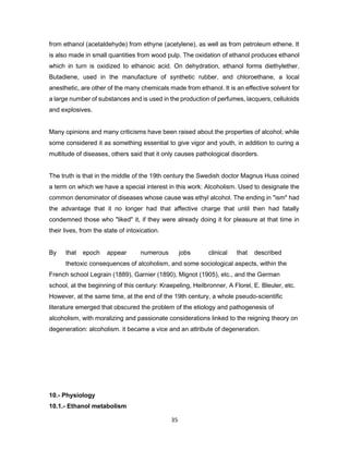 35
from ethanol (acetaldehyde) from ethyne (acetylene), as well as from petroleum ethene. It
is also made in small quantities from wood pulp. The oxidation of ethanol produces ethanol
which in turn is oxidized to ethanoic acid. On dehydration, ethanol forms diethylether.
Butadiene, used in the manufacture of synthetic rubber, and chloroethane, a local
anesthetic, are other of the many chemicals made from ethanol. It is an effective solvent for
a large number of substances and is used in the production of perfumes, lacquers, celluloids
and explosives.
Many opinions and many criticisms have been raised about the properties of alcohol; while
some considered it as something essential to give vigor and youth, in addition to curing a
multitude of diseases, others said that it only causes pathological disorders.
The truth is that in the middle of the 19th century the Swedish doctor Magnus Huss coined
a term on which we have a special interest in this work: Alcoholism. Used to designate the
common denominator of diseases whose cause was ethyl alcohol. The ending in "ism" had
the advantage that it no longer had that affective charge that until then had fatally
condemned those who "liked" it, if they were already doing it for pleasure at that time in
their lives, from the state of intoxication.
By that epoch appear numerous jobs clinical that described
thetoxic consequences of alcoholism, and some sociological aspects, within the
French school Legrain (1889), Garnier (1890), Mignot (1905), etc., and the German
school, at the beginning of this century: Kraepeling, Heilbronner, A Florel, E. Bleuler, etc.
However, at the same time, at the end of the 19th century, a whole pseudo-scientific
literature emerged that obscured the problem of the etiology and pathogenesis of
alcoholism, with moralizing and passionate considerations linked to the reigning theory on
degeneration: alcoholism. it became a vice and an attribute of degeneration.
10.- Physiology
10.1.- Ethanol metabolism
 
