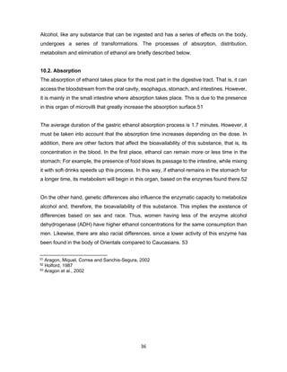 36
Alcohol, like any substance that can be ingested and has a series of effects on the body,
undergoes a series of transformations. The processes of absorption, distribution,
metabolism and elimination of ethanol are briefly described below.
10.2. Absorption
The absorption of ethanol takes place for the most part in the digestive tract. That is, it can
access the bloodstream from the oral cavity, esophagus, stomach, and intestines. However,
it is mainly in the small intestine where absorption takes place. This is due to the presence
in this organ of microvilli that greatly increase the absorption surface.51
The average duration of the gastric ethanol absorption process is 1.7 minutes. However, it
must be taken into account that the absorption time increases depending on the dose. In
addition, there are other factors that affect the bioavailability of this substance, that is, its
concentration in the blood. In the first place, ethanol can remain more or less time in the
stomach; For example, the presence of food slows its passage to the intestine, while mixing
it with soft drinks speeds up this process. In this way, if ethanol remains in the stomach for
a longer time, its metabolism will begin in this organ, based on the enzymes found there.52
On the other hand, genetic differences also influence the enzymatic capacity to metabolize
alcohol and, therefore, the bioavailability of this substance. This implies the existence of
differences based on sex and race. Thus, women having less of the enzyme alcohol
dehydrogenase (ADH) have higher ethanol concentrations for the same consumption than
men. Likewise, there are also racial differences, since a lower activity of this enzyme has
been found in the body of Orientals compared to Caucasians. 53
51 Aragon, Miquel, Correa and Sanchis-Segura, 2002
52 Holford, 1987
53 Aragon et al., 2002
 