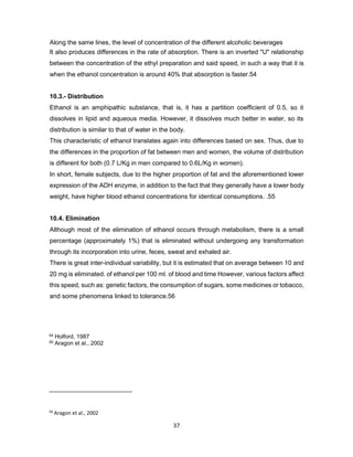56
Aragon et al., 2002
37
Along the same lines, the level of concentration of the different alcoholic beverages
It also produces differences in the rate of absorption. There is an inverted "U" relationship
between the concentration of the ethyl preparation and said speed, in such a way that it is
when the ethanol concentration is around 40% that absorption is faster.54
10.3.- Distribution
Ethanol is an amphipathic substance, that is, it has a partition coefficient of 0.5, so it
dissolves in lipid and aqueous media. However, it dissolves much better in water, so its
distribution is similar to that of water in the body.
This characteristic of ethanol translates again into differences based on sex. Thus, due to
the differences in the proportion of fat between men and women, the volume of distribution
is different for both (0.7 L/Kg in men compared to 0.6L/Kg in women).
In short, female subjects, due to the higher proportion of fat and the aforementioned lower
expression of the ADH enzyme, in addition to the fact that they generally have a lower body
weight, have higher blood ethanol concentrations for identical consumptions. .55
10.4. Elimination
Although most of the elimination of ethanol occurs through metabolism, there is a small
percentage (approximately 1%) that is eliminated without undergoing any transformation
through its incorporation into urine, feces, sweat and exhaled air.
There is great inter-individual variability, but it is estimated that on average between 10 and
20 mg is eliminated. of ethanol per 100 ml. of blood and time However, various factors affect
this speed, such as: genetic factors, the consumption of sugars, some medicines or tobacco,
and some phenomena linked to tolerance.56
54 Holford, 1987
55 Aragon et al., 2002
 