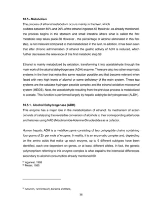 59
Julkunen, Tannenbaum, Baraona and Hare,
1985
38
10.5.- Metabolism
The process of ethanol metabolism occurs mainly in the liver, which
oxidizes between 85% and 90% of the ethanol ingested.57 However, as already mentioned,
the process begins in the stomach and small intestine where what is called the first
metabolic step takes place.58 However , the percentage of alcohol eliminated in this first
step, is not irrelevant compared to that metabolized in the liver. In addition, it has been seen
that after chronic administration of ethanol the gastric activity of ADH is reduced, which
further decreases the relevance of this first metabolic step.59
Ethanol is mainly metabolized by oxidation, transforming it into acetaldehyde through the
main work of the alcohol dehydrogenase (ADH) enzyme. There are also two other enzymatic
systems in the liver that make this same reaction possible and that become relevant when
faced with very high levels of alcohol or some deficiency of the main system. These two
systems are the catalase-hydrogen peoxide complex and the ethanol oxidative microsomal
system (MEOS). Next, the acetaldehyde resulting from the previous process is metabolized
to acetate. This function is performed largely by hepatic aldehyde dehydrogenase (ALDH).
10.5.1. Alcohol Dehydrogenase (ADH)
This enzyme has a major role in the metabolization of ethanol. Its mechanism of action
consists of catalyzing the reversible conversion of alcohols to their corresponding aldehydes
and ketones using NAD (Nicotinamide-Adenine-Dinucleotide) as a cofactor.
Human hepatic ADH is a metalloenzyme consisting of two polypeptide chains containing
four grams of Zn per mole of enzyme. In reality, it is an enzymatic complex and, depending
on the amino acids that make up each enzyme, up to 6 different subtypes have been
identified, each one dependent on genes, or at least, different alleles. In fact, the genetic
polymorphism referring to this enzyme complex is what explains the interracial differences
secondary to alcohol consumption already mentioned.60
57 Agarwal, 1998
58 Mezei, 1985
 