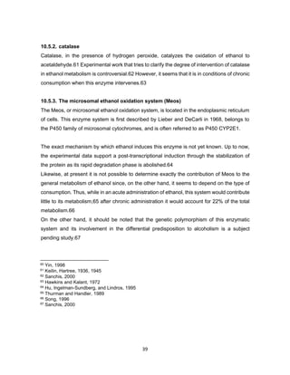 39
10.5.2. catalase
Catalase, in the presence of hydrogen peroxide, catalyzes the oxidation of ethanol to
acetaldehyde.61 Experimental work that tries to clarify the degree of intervention of catalase
in ethanol metabolism is controversial.62 However, it seems that it is in conditions of chronic
consumption when this enzyme intervenes.63
10.5.3. The microsomal ethanol oxidation system (Meos)
The Meos, or microsomal ethanol oxidation system, is located in the endoplasmic reticulum
of cells. This enzyme system is first described by Lieber and DeCarli in 1968, belongs to
the P450 family of microsomal cytochromes, and is often referred to as P450 CYP2E1.
The exact mechanism by which ethanol induces this enzyme is not yet known. Up to now,
the experimental data support a post-transcriptional induction through the stabilization of
the protein as its rapid degradation phase is abolished.64
Likewise, at present it is not possible to determine exactly the contribution of Meos to the
general metabolism of ethanol since, on the other hand, it seems to depend on the type of
consumption. Thus, while in an acute administration of ethanol, this system would contribute
little to its metabolism,65 after chronic administration it would account for 22% of the total
metabolism.66
On the other hand, it should be noted that the genetic polymorphism of this enzymatic
system and its involvement in the differential predisposition to alcoholism is a subject
pending study.67
60 Yin, 1998
61 Keilin, Hartree, 1936, 1945
62 Sanchis, 2000
63 Hawkins and Kalant, 1972
64 Hu, Ingelman-Sundberg, and Lindros, 1995
65 Thurman and Handler, 1989
66 Song, 1996
67 Sanchis, 2000
 