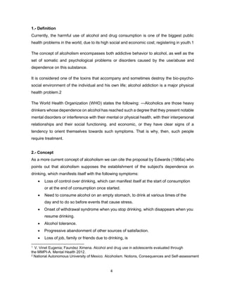 4
1.- Definition
Currently, the harmful use of alcohol and drug consumption is one of the biggest public
health problems in the world, due to its high social and economic cost; registering in youth.1
The concept of alcoholism encompasses both addictive behavior to alcohol, as well as the
set of somatic and psychological problems or disorders caused by the use/abuse and
dependence on this substance.
It is considered one of the toxins that accompany and sometimes destroy the bio-psycho-
social environment of the individual and his own life; alcohol addiction is a major physical
health problem.2
The World Health Organization (WHO) states the following: ―Alcoholics are those heavy
drinkers whose dependence on alcohol has reached such a degree that they present notable
mental disorders or interference with their mental or physical health, with their interpersonal
relationships and their social functioning. and economic, or they have clear signs of a
tendency to orient themselves towards such symptoms. That is why, then, such people
require treatment.
2.- Concept
As a more current concept of alcoholism we can cite the proposal by Edwards (1986a) who
points out that alcoholism supposes the establishment of the subject's dependence on
drinking, which manifests itself with the following symptoms:
• Loss of control over drinking, which can manifest itself at the start of consumption
or at the end of consumption once started.
• Need to consume alcohol on an empty stomach, to drink at various times of the
day and to do so before events that cause stress.
• Onset of withdrawal syndrome when you stop drinking, which disappears when you
resume drinking.
• Alcohol tolerance.
• Progressive abandonment of other sources of satisfaction.
• Loss of job, family or friends due to drinking, is
1 V. Vinet Eugenia; Faundez Ximena. Alcohol and drug use in adolescents evaluated through
the MMPI-A. Mental Health 2012.
2 National Autonomous University of Mexico. Alcoholism. Notions, Consequences and Self-assessment
 