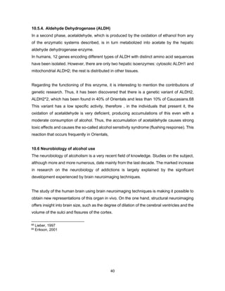 40
10.5.4. Aldehyde Dehydrogenase (ALDH)
In a second phase, acetaldehyde, which is produced by the oxidation of ethanol from any
of the enzymatic systems described, is in turn metabolized into acetate by the hepatic
aldehyde dehydrogenase enzyme.
In humans, 12 genes encoding different types of ALDH with distinct amino acid sequences
have been isolated. However, there are only two hepatic isoenzymes: cytosolic ALDH1 and
mitochondrial ALDH2; the rest is distributed in other tissues.
Regarding the functioning of this enzyme, it is interesting to mention the contributions of
genetic research. Thus, it has been discovered that there is a genetic variant of ALDH2,
ALDH2*2, which has been found in 40% of Orientals and less than 10% of Caucasians.68
This variant has a low specific activity, therefore , in the individuals that present it, the
oxidation of acetaldehyde is very deficient, producing accumulations of this even with a
moderate consumption of alcohol. Thus, the accumulation of acetaldehyde causes strong
toxic effects and causes the so-called alcohol sensitivity syndrome (flushing response). This
reaction that occurs frequently in Orientals,
10.6 Neurobiology of alcohol use
The neurobiology of alcoholism is a very recent field of knowledge. Studies on the subject,
although more and more numerous, date mainly from the last decade. The marked increase
in research on the neurobiology of addictions is largely explained by the significant
development experienced by brain neuroimaging techniques.
The study of the human brain using brain neuroimaging techniques is making it possible to
obtain new representations of this organ in vivo. On the one hand, structural neuroimaging
offers insight into brain size, such as the degree of dilation of the cerebral ventricles and the
volume of the sulci and fissures of the cortex.
68 Lieber, 1997
69 Erikson, 2001
 