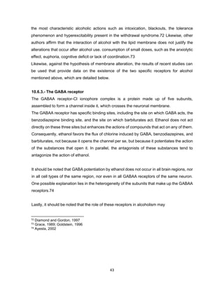 43
the most characteristic alcoholic actions such as intoxication, blackouts, the tolerance
phenomenon and hyperexcitability present in the withdrawal syndrome.72 Likewise, other
authors affirm that the interaction of alcohol with the lipid membrane does not justify the
alterations that occur after alcohol use. consumption of small doses, such as the anxiolytic
effect, euphoria, cognitive deficit or lack of coordination.73
Likewise, against the hypothesis of membrane alteration, the results of recent studies can
be used that provide data on the existence of the two specific receptors for alcohol
mentioned above, which are detailed below.
10.6.3.- The GABA receptor
The GABAA receptor-CI ionophore complex is a protein made up of five subunits,
assembled to form a channel inside it, which crosses the neuronal membrane.
The GABAA receptor has specific binding sites, including the site on which GABA acts, the
benzodiazepine binding site, and the site on which barbiturates act. Ethanol does not act
directly on these three sites but enhances the actions of compounds that act on any of them.
Consequently, ethanol favors the flux of chlorine induced by GABA, benzodiazepines, and
barbiturates, not because it opens the channel per se, but because it potentiates the action
of the substances that open it. In parallel, the antagonists of these substances tend to
antagonize the action of ethanol.
It should be noted that GABA potentiation by ethanol does not occur in all brain regions, nor
in all cell types of the same region, nor even in all GABAA receptors of the same neuron.
One possible explanation lies in the heterogeneity of the subunits that make up the GABAA
receptors.74
Lastly, it should be noted that the role of these receptors in alcoholism may
72 Diamond and Gordon, 1997
73 Grace, 1989; Goldstein, 1996
74 Ayesta, 2002
 