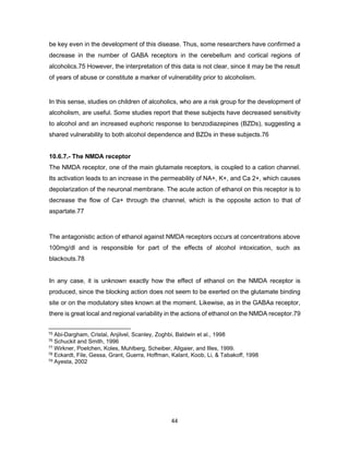 44
be key even in the development of this disease. Thus, some researchers have confirmed a
decrease in the number of GABA receptors in the cerebellum and cortical regions of
alcoholics.75 However, the interpretation of this data is not clear, since it may be the result
of years of abuse or constitute a marker of vulnerability prior to alcoholism.
In this sense, studies on children of alcoholics, who are a risk group for the development of
alcoholism, are useful. Some studies report that these subjects have decreased sensitivity
to alcohol and an increased euphoric response to benzodiazepines (BZDs), suggesting a
shared vulnerability to both alcohol dependence and BZDs in these subjects.76
10.6.7.- The NMDA receptor
The NMDA receptor, one of the main glutamate receptors, is coupled to a cation channel.
Its activation leads to an increase in the permeability of NA+, K+, and Ca 2+, which causes
depolarization of the neuronal membrane. The acute action of ethanol on this receptor is to
decrease the flow of Ca+ through the channel, which is the opposite action to that of
aspartate.77
The antagonistic action of ethanol against NMDA receptors occurs at concentrations above
100mg/dl and is responsible for part of the effects of alcohol intoxication, such as
blackouts.78
In any case, it is unknown exactly how the effect of ethanol on the NMDA receptor is
produced, since the blocking action does not seem to be exerted on the glutamate binding
site or on the modulatory sites known at the moment. Likewise, as in the GABAa receptor,
there is great local and regional variability in the actions of ethanol on the NMDA receptor.79
75 Abi-Dargham, Cristal, Anjilvel, Scanley, Zoghbi, Baldwin et al., 1998
76 Schuckit and Smith, 1996
77 Wirkner, Poelchen, Koles, Muhlberg, Scheiber, Allgaier, and Illes, 1999.
78 Eckardt, File, Gessa, Grant, Guerra, Hoffman, Kalant, Koob, Li, & Tabakoff, 1998
79 Ayesta, 2002
 