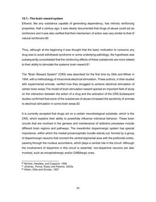 45
10.7.- The brain reward system
Ethanol, like any substance capable of generating dependency, has intrinsic reinforcing
properties. Half a century ago, it was clearly documented that drugs of abuse could act as
reinforcers and it was also verified that their mechanism of action was very similar to that of
natural reinforcers.80
Thus, although at the beginning it was thought that the basic motivation to consume any
drug was to avoid withdrawal syndrome or some underlying pathology, the hypothesis was
subsequently consolidated that the reinforcing effects of these substances are more related
to their ability to stimulate the systems brain reward.81
The "Brain Reward System" (CRS) was described for the first time by Olds and Milner in
1954, with a methodology of intracranial electrical stimulation. These authors, in their studies
with experimental animals, verified how they struggled to achieve electrical stimulation of
certain brain areas.The model of brain stimulation reward opened an important field of study
on the interaction between the action of a drug and the activation of the CRS.Subsequent
studies confirmed that some of the substances of abuse increased the sensitivity of animals
to electrical stimulation in some brain areas.82
It is currently accepted that drugs act on a certain neurobiological substrate, which is the
CRS, which explains their ability to powerfully influence individual behavior. These brain
circuits that are involved in the genesis and maintenance of addictive processes include
different brain regions and pathways. The mesolimbic dopaminergic system has special
importance, within which the medial prosencephalic bundle stands out, formed by a group
of dopaminergic neurons that connect the ventral tegmental area with the prefrontal cortex,
passing through the nucleus accumbens, which plays a central role in the circuit. Although
the involvement of dopamine in this circuit is essential, non-dopamine neurons are also
involved, such as encephalinergic and/or GABAergic ones.
80 Nichols, Headlee, and Coppock, 1956
81 Jiménez, Ponce, Rubio and Palomo, 2003a
82 Killam, Olds and Sinclair, 1957
 