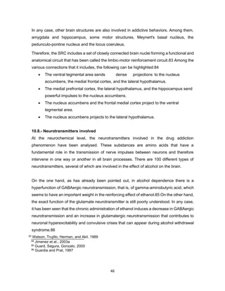 46
In any case, other brain structures are also involved in addictive behaviors. Among them,
amygdala and hippocampus, some motor structures, Meynert's basal nucleus, the
pedunculo-pontine nucleus and the locus coeruleus.
Therefore, the SRC includes a set of closely connected brain nuclei forming a functional and
anatomical circuit that has been called the limbic-motor reinforcement circuit.83 Among the
various connections that it includes, the following can be highlighted:84
• The ventral tegmental area sends dense projections to the nucleus
accumbens, the medial frontal cortex, and the lateral hypothalamus.
• The medial prefrontal cortex, the lateral hypothalamus, and the hippocampus send
powerful impulses to the nucleus accumbens.
• The nucleus accumbens and the frontal medial cortex project to the ventral
tegmental area.
• The nucleus accumbens projects to the lateral hypothalamus.
10.8.- Neurotransmitters involved
At the neurochemical level, the neurotransmitters involved in the drug addiction
phenomenon have been analysed. These substances are amino acids that have a
fundamental role in the transmission of nerve impulses between neurons and therefore
intervene in one way or another in all brain processes. There are 100 different types of
neurotransmitters, several of which are involved in the effect of alcohol on the brain.
On the one hand, as has already been pointed out, in alcohol dependence there is a
hyperfunction of GABAergic neurotransmission, that is, of gamma-aminobutyric acid, which
seems to have an important weight in the reinforcing effect of ethanol.85 On the other hand,
the exact function of the glutamate neurotransmitter is still poorly understood. In any case,
it has been seen that the chronic administration of ethanol induces a decrease in GABAergic
neurotransmission and an increase in glutamatergic neurotransmission that contributes to
neuronal hyperexcitability and convulsive crises that can appear during alcohol withdrawal
syndrome.86
83 Watson, Trujillo, Herman, and Akil, 1989
84 Jimenez et al., 2003a
85 Guard, Segura, Gonzalo, 2000
86 Guardia and Prat, 1997
 