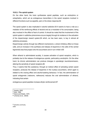 95
Schulteis and Koob,
1994
96
Guardia et al., 2000
49
10.8.2.- The opioid system
On the other hand, the brain synthesizes opioid peptides, such as endorphins or
enkephalins, which act as endogenous transmitters in the opioid receptors involved in
different functions such as appetite, pain or the stress response.92
The opioid system is also implicated in alcohol addiction.93 It seems to have a role as a
mediator of the reinforcing effects of alcohol and as a modulator of its consumption, being
also involved in the effect of lack of control. It should be noted that the involvement of the
opioid system in addictive phenomena occurs largely through its incidence in the activation
of the dopaminergic reward system,94 which, as has been seen, is key in almost all
addictive processes.
Dopaminergic activity through two different mechanisms: a direct inhibitory effect on these
cells, and an increase in the synthesis and release of dopamine in the cells of the ventral
tegmental area that project onto the accumbens and in turn inhibit it.95
When ethanol is administered acutely, it causes activation of opioid receptors, which is
probably due to the release of endogenous opioids, particularly p-endorphin. On the other
hand, its chronic administration can produce changes in opioidergic neurotransmission,
altering the sensitivity of opioid receptors.96
Thus, it seems that this substance, through an indirect effect of activating certain opioid
receptors, produces the release of dopamine in the nucleus accumbens, which again is
related to the craving effect and alcohol-seeking behaviour. In fact, the administration of
opioid antagonists (naloxone, naltrexone) reduces the oral administration of ethanol,
indicating that certain
endogenous opioid peptides increase ethylic reinforcement.97
91 Ayesta, 2002
92 Nutt, 1996
93 Davis and Walsh, 1970
94 Jimenez et al., 2003b
 