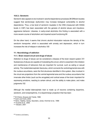 102
Tomkins and Sellers,
2001
50
10.8.3.- Serotonin
Serotonin also appears to be involved in alcohol dependence processes.98 Different studies
suggest that serotonergic dysfunction may increase biological vulnerability to alcohol
dependence. Thus, a low level of serotonin reuptake in the CNS (measured with 5HIAA
levels in CSF) has been associated with the genesis of alcohol abuse and impulsive-
aggressive behavior. Likewise, in early-onset alcoholics this finding is associated with a
more severe course of alcoholism and impaired social functioning.99
On the other hand, it seems that chronic alcohol intoxication reduces the density of the
serotonin transporter, which is associated with anxiety and depression, which in turn
increases the risk of relapse in alcoholics.100
11.- Neurobiology of addiction
11.1.- Brain reward circuit and drugs of abuse
Addiction to drugs of abuse can be considered a disease of the brain reward system.101
Substances of abuse are capable of modulating this circuit, which is essential in the initiation
and maintenance of behaviors that are important for survival, such as eating or sexual
activity. The medial telencephalic fasciculus, which connects the ventral tegmental area with
the nucleus accumbens, were the first structures identified in this system. Also involved in
the circuit are projections from the ventral tegmental area and the nucleus accumbens that
innervate other limbic (such as the amygdala) and cortical areas of the brain important for
expressing emotions, reacting to certain stimuli, and the ability to make plans. and make
judgments.102
Although the medial telencephalic tract is made up of neurons containing dopamine,
serotonin, and norepinephrine, it is dopaminergic projection that has been
97 Di Chiara, Acquas and Tanda, 1996
98 Camí and Farré, 2003
99 Heinz, Highley, Gorey, Saunders, Jones, Hommer et al., 1998
100 Guardia et al., 2000
101 Vetulani, 2001
 