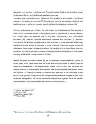 107
Laviolette and Van der Kooy, 2003; LeMoal et al, 1979; Pettit et al, 1984; Rassnick et al,
1993a,b
51
classically more involved in reinforcement. Thus, both natural (food, sex) and artificial (drugs
of abuse) reinforcers activate this pathway (also known as
―dopaminergic mesocorticolimbic pathway‖), thus producing an increase in dopamine
release in the nucleus accumbens.103 Dopaminergic neurons are activated by stimuli that
lead the animal to perform or repeat a specific behavior (motivational stimulus).104
From an evolutionary point of view, the brain reward circuit increases survival because it
gives priority to essential actions for living beings, such as reproduction or feeding; globally,
this system plays an essential role in cognitive, reinforcement, and motivational
processes.105 However, naturally pleasurable activities are controlled by feedback
mechanisms that activate aversive centers and put an end to those behaviors, while those
restrictions do not. appear in the case of drugs of abuse. There are several groups of
substances that activate the reward circuit and that can lead to drug dependence, which in
humans is a chronic and recurring disease, characterized by an absolute loss of control over
the drug, and in which craving, desire (in English,
Despite the great importance played by the dopaminergic mesocorticolimbic system, in
recent years it has been shown that the acute reinforcing properties of various drugs of
abuse are independent of the dopaminergic system, since rodents that inactivate this
system continue to show positive reinforcement. after the administration of alcohol, heroin
and nicotine.107 There is currently a consensus that addiction, at the brain level, is the
product of progressive dysregulation and multiple pathophysiological changes in many brain
structures and systems, not just the mesolimbic dopaminergic system. Thus, the striatal-
palidal-thalamic circuit participates in the transition from motivation to
103 Tomkins and Sellers, 2001
104 DiChiara, 1997
105 Lupica and Riegel, 2005
106 Vetulani, 2001
 