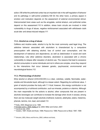 112
Vetulani, 2001; Weiss and Porrino, 2002; LeMoal and Koob,
2007
52
action,108 while the prefrontal cortex has an important role in the self-regulation of behavior
and its pathology in self-control problems.109 On the other hand, a primary aspect in
emotion and motivation depends on the assessment of external environmental stimuli.
Interconnected brain areas such as the amygdala, ventral striatum, and prefrontal cortex
depend on this assessment.110 In addition, stress brain circuits are involved in initial
vulnerability to drugs of abuse, negative reinforcement associated with withdrawal—both
acute late- and stress-induced relapse.111
11.2.- Alcohol as a drug of abuse
Caffeine and nicotine aside, alcohol is by far the most commonly used legal drug. The
addictive behavior associated with alcoholism is characterized by a compulsive
preoccupation with obtaining alcohol, loss of control over consumption, and the
development of tolerance and dependence, as well as deterioration in social and work
relationships. Like other addictive disorders, alcoholism is associated with a chronic
vulnerability to relapse after cessation of alcohol use. The reasons that lead to excessive
alcohol consumption in some individuals and not in others are complex, since they respond
to the interactions that occur between genetic, psychosocial, environmental and
neurobiological factors.112
11.3.- Pharmacology of alcohol
Ethyl alcohol or ethanol (CH3-CH2-OH) is a clear, colorless, volatile, flammable, water-
soluble and fat-soluble liquid, although to a lesser extent. Regarding its nutritional value, 1
gram of alcohol provides the body with 7.1 Kcal; however, this energy contribution is not
accompanied by a nutritional contribution, such as minerals, proteins or vitamins. Although
the main responsible for the actions is alcohol, other compounds that are present in
alcoholic beverages can contribute to increase the damage when drunk in excess; among
them are low molecular weight alcohols (methanol, butanol), aldehydes, esters, histamine,
phenols, tannins, iron, lead, and cobalt.113
108 Kelly, 2004; Mogenson et al, 1980
109 Arnsten and Li, 2005; Dalley et al, 2004; Miller and Cohen, 2001
110 Cardinal etal, 2002
111 Goders, 1997; Kreek and Koob, 1998; Piazza et al, 1996; Piazza and Le Moal, 1997, 1998
 