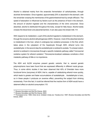 53
Alcohol is obtained mainly from the anaerobic fermentation of carbohydrates, through
alcoholic fermentation. Once ingested, approximately 25% is absorbed in the stomach, with
the remainder crossing the membranes of the gastrointestinal tract by simple diffusion. The
speed of absorption is influenced by factors such as the presence of food in the stomach,
the amount of alcohol ingested and the characteristics of the drink consumed. Once
absorbed, alcohol is distributed throughout the body, except for fatty tissue. Alcohol easily
crosses the blood-brain and placental barriers; it can also pass into breast milk.114
With respect to its metabolism, a part of the alcohol ingested is metabolized in the stomach,
through the enzyme alcohol-dehydrogenase (ADH). However, most of the absorbed alcohol
is metabolized in the liver, where it undergoes two oxidative processes: in the first, which
takes place in the cytoplasm of the hepatocyte through ADH, ethanol turns into
acetaldehyde; in the second step the acetaldehyde is oxidized to acetate. To a lesser extent,
alcohol is oxidized in microsomes through a specific metabolic pathway called "microsomal
oxidative system for ethanol oxidation." Peroxisome-localized catalases constitute a third
metabolic pathway of little or no importance.
The ADH and ALDH enzymes present genetic variants, that is, several genetic
polymorphisms have been found that are expressed differently in different racial groups.
Thus, in some ethnic studies it has been observed that 40% of Orientals have more
functional forms (isozymes) of ADH, that is, capable of catabolizing ethanol more quickly,
which leads to greater and faster accumulations of acetaldehyde. . Acetaldehyde is toxic,
so in these people it produces an aversive effect, preventing the subject from drinking
excessively. From this fact, it could be inferred that the inactive form of ADH would have a
deterrent effect on alcohol consumption.115
113 Álvarez-González and Del Río Gracia, 2003
114 Álvarez-González and Del Río Gracia, 2003
115 Thomasson et al. 1994; Chen et al. nineteen ninety six; Tanaka et al. 1997; Álvarez-González and Del Río
Gracia, 2003
 