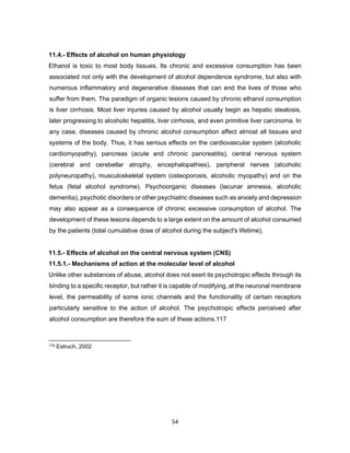 54
11.4.- Effects of alcohol on human physiology
Ethanol is toxic to most body tissues. Its chronic and excessive consumption has been
associated not only with the development of alcohol dependence syndrome, but also with
numerous inflammatory and degenerative diseases that can end the lives of those who
suffer from them. The paradigm of organic lesions caused by chronic ethanol consumption
is liver cirrhosis. Most liver injuries caused by alcohol usually begin as hepatic steatosis,
later progressing to alcoholic hepatitis, liver cirrhosis, and even primitive liver carcinoma. In
any case, diseases caused by chronic alcohol consumption affect almost all tissues and
systems of the body. Thus, it has serious effects on the cardiovascular system (alcoholic
cardiomyopathy), pancreas (acute and chronic pancreatitis), central nervous system
(cerebral and cerebellar atrophy, encephalopathies), peripheral nerves (alcoholic
polyneuropathy), musculoskeletal system (osteoporosis, alcoholic myopathy) and on the
fetus (fetal alcohol syndrome). Psychoorganic diseases (lacunar amnesia, alcoholic
dementia), psychotic disorders or other psychiatric diseases such as anxiety and depression
may also appear as a consequence of chronic excessive consumption of alcohol. The
development of these lesions depends to a large extent on the amount of alcohol consumed
by the patients (total cumulative dose of alcohol during the subject's lifetime),
11.5.- Effects of alcohol on the central nervous system (CNS)
11.5.1.- Mechanisms of action at the molecular level of alcohol
Unlike other substances of abuse, alcohol does not exert its psychotropic effects through its
binding to a specific receptor, but rather it is capable of modifying, at the neuronal membrane
level, the permeability of some ionic channels and the functionality of certain receptors
particularly sensitive to the action of alcohol. The psychotropic effects perceived after
alcohol consumption are therefore the sum of these actions.117
116 Estruch, 2002
 