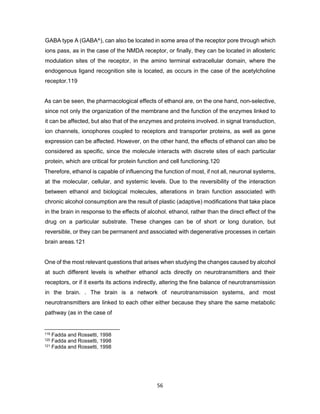 56
GABA type A (GABA^), can also be located in some area of the receptor pore through which
ions pass, as in the case of the NMDA receptor, or finally, they can be located in allosteric
modulation sites of the receptor, in the amino terminal extracellular domain, where the
endogenous ligand recognition site is located, as occurs in the case of the acetylcholine
receptor.119
As can be seen, the pharmacological effects of ethanol are, on the one hand, non-selective,
since not only the organization of the membrane and the function of the enzymes linked to
it can be affected, but also that of the enzymes and proteins involved. in signal transduction,
ion channels, ionophores coupled to receptors and transporter proteins, as well as gene
expression can be affected. However, on the other hand, the effects of ethanol can also be
considered as specific, since the molecule interacts with discrete sites of each particular
protein, which are critical for protein function and cell functioning.120
Therefore, ethanol is capable of influencing the function of most, if not all, neuronal systems,
at the molecular, cellular, and systemic levels. Due to the reversibility of the interaction
between ethanol and biological molecules, alterations in brain function associated with
chronic alcohol consumption are the result of plastic (adaptive) modifications that take place
in the brain in response to the effects of alcohol. ethanol, rather than the direct effect of the
drug on a particular substrate. These changes can be of short or long duration, but
reversible, or they can be permanent and associated with degenerative processes in certain
brain areas.121
One of the most relevant questions that arises when studying the changes caused by alcohol
at such different levels is whether ethanol acts directly on neurotransmitters and their
receptors, or if it exerts its actions indirectly, altering the fine balance of neurotransmission
in the brain. . The brain is a network of neurotransmission systems, and most
neurotransmitters are linked to each other either because they share the same metabolic
pathway (as in the case of
119 Fadda and Rossetti, 1998
120 Fadda and Rossetti, 1998
121 Fadda and Rossetti, 1998
 