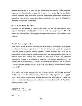 124
Diana et al,
2003
57
GABA and glutamate) or by their neuronal connections (for example, GABA-glutamate-
dopamine; see figure 1); also because they share, in many cases, G proteins and other
signaling pathways at the level of the molecular mechanisms to which their receptors are
coupled. All these systems always act in balance, so that if one system is disturbed, the
imbalance will appear in all the others.
11.5.2.- Acute effects of alcohol
Regarding the neurobiology of the reinforcing effects that alcohol produces after acute
exposure, it can be concluded that these effects are produced as a consequence of its ability
to modulate the activity and functioning of various neurotransmission and neuromodulation
systems.
11.5.2.1.-Dopaminergic system
Since ethanol acts as a positive reinforcer, part of the research has focused on the study of
its action on the dopaminergic function of the ventral tegmental area in the previously
mentioned mesocorticolimbic reward pathway. Ethanol increases the firing rate of
dopaminergic neurons in the ventral tegmental area122 and the release of dopamine at the
terminals where these neurons arrive, so that, like most drugs of abuse, it is capable of
producing an increase in concentration of dopamine in the nucleus accumbens.123 This
excitatory effect on dopaminergic neurons in the ventral tegmental area is not mediated by
a change in synaptic transmission, but is produced by the action of ethanol directly on these
neurons.124
Other studies carried out to analyze the role of dopamine in the reinforcing properties of
alcohol have shown that ethanol microinjection in the ventral tegmental area supports
alcohol self-administration; Likewise, ethanol increases, in a dose-dependent manner, the
release of dopamine in the nucleus accumbens in rats that self-administer alcohol. On the
other hand, the blocking
122 Gessa et al, 1985
123 Di Chiara and Imperato, 1988
 