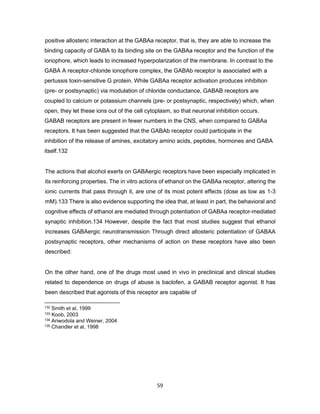 59
positive allosteric interaction at the GABAa receptor, that is, they are able to increase the
binding capacity of GABA to its binding site on the GABAa receptor and the function of the
ionophore, which leads to increased hyperpolarization of the membrane. In contrast to the
GABA A receptor-chloride ionophore complex, the GABAb receptor is associated with a
pertussis toxin-sensitive G protein. While GABAa receptor activation produces inhibition
(pre- or postsynaptic) via modulation of chloride conductance, GABAB receptors are
coupled to calcium or potassium channels (pre- or postsynaptic, respectively) which, when
open, they let these ions out of the cell cytoplasm, so that neuronal inhibition occurs.
GABAB receptors are present in fewer numbers in the CNS, when compared to GABAa
receptors. It has been suggested that the GABAb receptor could participate in the
inhibition of the release of amines, excitatory amino acids, peptides, hormones and GABA
itself.132
The actions that alcohol exerts on GABAergic receptors have been especially implicated in
its reinforcing properties. The in vitro actions of ethanol on the GABAa receptor, altering the
ionic currents that pass through it, are one of its most potent effects (dose as low as 1-3
mM).133 There is also evidence supporting the idea that, at least in part, the behavioral and
cognitive effects of ethanol are mediated through potentiation of GABAa receptor-mediated
synaptic inhibition.134 However, despite the fact that most studies suggest that ethanol
increases GABAergic neurotransmission Through direct allosteric potentiation of GABAA
postsynaptic receptors, other mechanisms of action on these receptors have also been
described:
On the other hand, one of the drugs most used in vivo in preclinical and clinical studies
related to dependence on drugs of abuse is baclofen, a GABAB receptor agonist. It has
been described that agonists of this receptor are capable of
132 Smith et al, 1999
133 Koob, 2003
134 Ariwodola and Weiner, 2004
135 Chandler et al, 1998
 