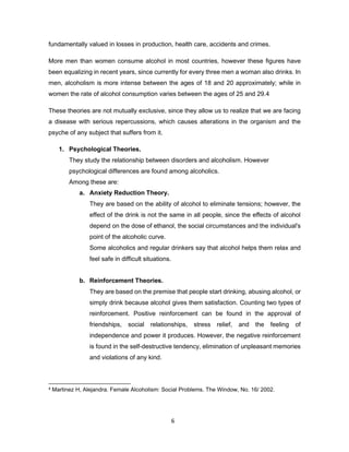 6
fundamentally valued in losses in production, health care, accidents and crimes.
More men than women consume alcohol in most countries, however these figures have
been equalizing in recent years, since currently for every three men a woman also drinks. In
men, alcoholism is more intense between the ages of 18 and 20 approximately; while in
women the rate of alcohol consumption varies between the ages of 25 and 29.4
These theories are not mutually exclusive, since they allow us to realize that we are facing
a disease with serious repercussions, which causes alterations in the organism and the
psyche of any subject that suffers from it.
1. Psychological Theories.
They study the relationship between disorders and alcoholism. However
psychological differences are found among alcoholics.
Among these are:
a. Anxiety Reduction Theory.
They are based on the ability of alcohol to eliminate tensions; however, the
effect of the drink is not the same in all people, since the effects of alcohol
depend on the dose of ethanol, the social circumstances and the individual's
point of the alcoholic curve.
Some alcoholics and regular drinkers say that alcohol helps them relax and
feel safe in difficult situations.
b. Reinforcement Theories.
They are based on the premise that people start drinking, abusing alcohol, or
simply drink because alcohol gives them satisfaction. Counting two types of
reinforcement. Positive reinforcement can be found in the approval of
friendships, social relationships, stress relief, and the feeling of
independence and power it produces. However, the negative reinforcement
is found in the self-destructive tendency, elimination of unpleasant memories
and violations of any kind.
4 Martinez H, Alejandra. Female Alcoholism: Social Problems. The Window, No. 16/ 2002.
 