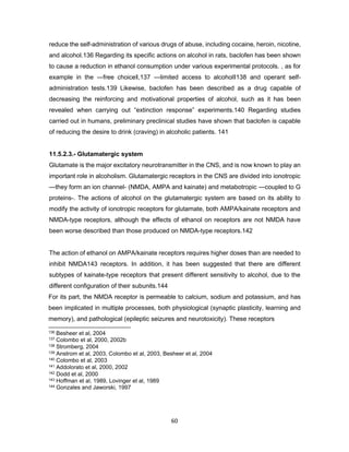 60
reduce the self-administration of various drugs of abuse, including cocaine, heroin, nicotine,
and alcohol.136 Regarding its specific actions on alcohol in rats, baclofen has been shown
to cause a reduction in ethanol consumption under various experimental protocols. , as for
example in the ―free choice‖,137 ―limited access to alcohol‖138 and operant self-
administration tests.139 Likewise, baclofen has been described as a drug capable of
decreasing the reinforcing and motivational properties of alcohol, such as it has been
revealed when carrying out “extinction response” experiments.140 Regarding studies
carried out in humans, preliminary preclinical studies have shown that baclofen is capable
of reducing the desire to drink (craving) in alcoholic patients. 141
11.5.2.3.- Glutamatergic system
Glutamate is the major excitatory neurotransmitter in the CNS, and is now known to play an
important role in alcoholism. Glutamatergic receptors in the CNS are divided into ionotropic
—they form an ion channel- (NMDA, AMPA and kainate) and metabotropic —coupled to G
proteins-. The actions of alcohol on the glutamatergic system are based on its ability to
modify the activity of ionotropic receptors for glutamate, both AMPA/kainate receptors and
NMDA-type receptors, although the effects of ethanol on receptors are not NMDA have
been worse described than those produced on NMDA-type receptors.142
The action of ethanol on AMPA/kainate receptors requires higher doses than are needed to
inhibit NMDA143 receptors. In addition, it has been suggested that there are different
subtypes of kainate-type receptors that present different sensitivity to alcohol, due to the
different configuration of their subunits.144
For its part, the NMDA receptor is permeable to calcium, sodium and potassium, and has
been implicated in multiple processes, both physiological (synaptic plasticity, learning and
memory), and pathological (epileptic seizures and neurotoxicity). These receptors
136 Besheer et al, 2004
137 Colombo et al, 2000, 2002b
138 Stromberg, 2004
139 Anstrom et al, 2003, Colombo et al, 2003, Besheer et al, 2004
140 Colombo et al, 2003
141 Addolorato et al, 2000, 2002
142 Dodd et al, 2000
143 Hoffman et al, 1989, Lovinger et al, 1989
144 Gonzales and Jaworski, 1997
 