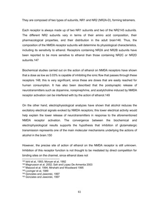 61
They are composed of two types of subunits, NR1 and NR2 (NR2A-D), forming tetramers.
Each receptor is always made up of two NR1 subunits and two of the NR2145 subunits.
The different NR2 subunits vary in terms of their amino acid composition, their
pharmacological properties, and their distribution in the adult brain146. Thus, the
composition of the NMDA receptor subunits will determine its physiological characteristics,
including its sensitivity to ethanol. Receptors containing NR2A and NR2B subunits have
been reported to be more sensitive to ethanol than those containing NR2C or NR2D
subunits.147
Biochemical studies carried out on the action of ethanol on NMDA receptors have shown
that a dose as low as 0.03% is capable of inhibiting the ionic flow that passes through these
receptors 148; this is very significant, since these are doses that are easily reached for
human consumption. It has also been described that the postsynaptic release of
neurotransmitters such as dopamine, norepinephrine, and acetylcholine induced by NMDA
receptor activation can be interfered with by the action of ethanol.149
On the other hand, electrophysiological analyzes have shown that alcohol reduces the
excitatory electrical signals evoked by NMDA receptors; this lower electrical activity would
help explain the lower release of neurotransmitters in response to the aforementioned
NMDA receptor activation. The convergence between the biochemical and
electrophysiological results supports the hypothesis that inhibition of glutamatergic
transmission represents one of the main molecular mechanisms underlying the actions of
alcohol in the brain.150
However, the precise site of action of ethanol on the NMDA receptor is still unknown.
Inhibition of this receptor function is not thought to be mediated by direct competition for
binding sites on the channel, since ethanol does not
145 Ishii et al, 1993; Monyer et al, 1992
146 Magnusson et al. 2002; Sah and Lopez De Armentia 2003
147 Masood et al. 1994; Mirshahi and Woodward 1995
148 Lovinger et al, 1989
149 Gonzales and Jaworski, 1997
150 Gonzales and Jaworski, 1997
 
