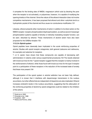 62
it competes for the binding sites of NMDA, magnesium (which acts by blocking the pore
when the receptor is not activated), or polyamines; however, it is capable of modifying the
opening kinetics of the channel. Since the nature of the ethanol interaction does not involve
competitive mechanisms, it has been proposed that ethanol and other n-alcohols bind to a
hydrophobic pocket of the channel and thus cause ion conductance modification.151
Likewise, ethanol presents other mechanisms of action in addition to its direct action on the
NMDA receptor: receptor phosphorylation/dephosphorylation, as well as second messenger
phosphorylation systems capable of directly or indirectly modulating receptor function, can
be seen. disturbed by ethanol. These mechanisms of alcohol action have also been
proposed for the GABAa receptor.152
11.5.2.4.-Opioid system
Opioid peptides have classically been implicated in the acute reinforcing properties of
alcohol. Studies with opioid receptor antagonists, both general (naloxone and naltrexone,
for example) and selective for receptors
^- or 5- opioid, have shown that these compounds are capable of decreasing self-
administration in rodents under various experimental procedures.153 The results obtained
with knock-out mice for the ^-opioid receptor suggest that this receptor is mainly involved in
the reinforcement of ethanol, while those found with knock-out mice for the type 5 receptor
point to a participation of these receptors in the reduction of the increased state of anxiety
that these mice present.154
The participation of the opioid system in alcohol addiction has not been fully defined,
although it is known that it interferes with dopaminergic transmission in the nucleus
accumbens, but other effects that are independent of dopamine are also implicated. Ethanol
increases endorphin levels in the nucleus accumbens, suggesting that the attenuation of
the reinforcing properties of alcohol by opioid antagonists could be related to the inhibition
of the actions
151 Dodd et al, 2000
152 Chandler et al, 1998
153 Froehlich, 1997
154 Weiss and Porrino, 2002
 