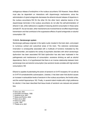 63
endogenous release of endorphins in the nucleus accumbens.155 However, these effects
must also be dependent on interactions with dopaminergic mechanisms, since the
administration of opioid antagonists decreases the ethanol-induced release of dopamine in
the nucleus accumbens.156 On the other On the other hand, selective lesions of the
dopaminergic terminals in the nucleus accumbens do not alter the self-administration of
ethanol in rats, while naltrexone is capable of reducing alcohol consumption in these same
animals157. As can be seen, other mechanisms are involved that do not affect dopaminergic
transmission and that contribute to the suppressive effects of opioid antagonists on alcohol
consumption.158
11.5.2.5.- Serotonergic system
Serotonergic pathways originate in the raphe nuclei, located in the brain stem, and project
to numerous cortical and subcortical areas of the brain. The extensive serotonergic
innervation is consequently associated with a multitude of functions modulated by this
neurotransmitter, and explains the variety of psychiatric disorders with which serotonergic
dysfunction has been associated.159 Said dysfunction has also been implicated in the
pathogenesis and maintenance of consumption. excessive drinking as well as alcohol
dependence, that is, it is hypothesized that there is an inverse relationship between brain
serotonergic tone and alcohol consumption (low serotonin levels correlate with high alcohol
consumption).160
Ethanol is capable of potentiating the action of serotonin on 5-HT3 receptors,161 as well as
on 5-HT1A somatodendritic autoreceptors. Likewise, it has been seen that alcohol causes
an increase in extracellular levels of serotonin in the nucleus accumbens, the frontal cortex,
and the ventral hippocampus 162. Finally, in several rodent models with a high preference
for alcohol, it has been described that tissue levels of serotonin are reduced and present
less
155 Olive etal, 2001
156 Gonzales and Weiss, 1998
157 Koistinen et al, 2001
158 Weiss and Porrino, 2002
159 Heinz et al, 2001
160 Kelai et al, 2003
161 Lover, 1997
162 Thielen et al, 2001
 