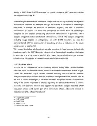 64
density of 5-HT1B and 5-HT2A receptors, but greater number of 5-HT1A receptors in the
medial prefrontal cortex.163
Pharmacological studies have shown that compounds that act by increasing the synaptic
availability of serotonin (for example, through an increase in the levels of serotonergic
precursors, or through the blockade of serotonin reuptake) are able to decrease
consumption. of alcohol. For their part, antagonists of various types of serotonergic
receptors are also capable of reducing ethanol self-administration. In particular, 5-HT3
receptor antagonists reduce alcohol self-administration, while 5-HT2 receptor antagonists
(including drugs capable of antagonizing not only 5-HT2 receptors but also the
aforementioned 5-HT1A autoreceptors ) selectively produce a reduction in the acute
reinforcement of alcohol.164
With respect to studies with knock-out animals, experiments have been carried out with
knock-out mice for the 5-HT1B receptor, observing that these animals show less intoxication
in response to a single dose of alcohol, when given compared with wild-type animals,
indicating that this receptor is involved in acute alcohol intoxication165.
11.5.2.6.- Other effects
Much of the ion channels can be modulated by ethanol. Among them, calcium channels
stand out: by an unknown mechanism, the acute administration of ethanol acts on N-type,
T-type and, especially, L-type calcium channels, inhibiting their function166. Nicotinic
acetylcholine receptors are also affected by alcohol, seeing their function inhibited 167. At
the level of second messengers, it has been described that protein kinase C is involved in
many of the cellular responses to ethanol, regulating the sensitivity to ethanol of various
channels and receivers. Alcohol also appears to potentiate receptor-mediated cAMP
production, which could explain part of its intracellular effects. Adenosine appears to
mediate many of the effects that ethanol
163 Langen et al, 2002
164 Koob, 2003
165 Lover, 1997
166 Ayesta, 2002
167 Forman and Miller, 1989
 