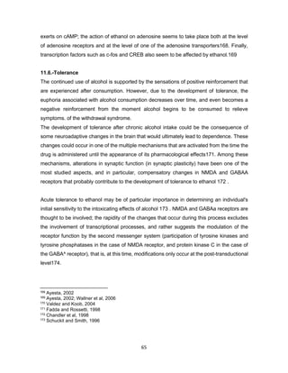 65
exerts on cAMP; the action of ethanol on adenosine seems to take place both at the level
of adenosine receptors and at the level of one of the adenosine transporters168. Finally,
transcription factors such as c-fos and CREB also seem to be affected by ethanol.169
11.6.-Tolerance
The continued use of alcohol is supported by the sensations of positive reinforcement that
are experienced after consumption. However, due to the development of tolerance, the
euphoria associated with alcohol consumption decreases over time, and even becomes a
negative reinforcement from the moment alcohol begins to be consumed to relieve
symptoms. of the withdrawal syndrome.
The development of tolerance after chronic alcohol intake could be the consequence of
some neuroadaptive changes in the brain that would ultimately lead to dependence. These
changes could occur in one of the multiple mechanisms that are activated from the time the
drug is administered until the appearance of its pharmacological effects171. Among these
mechanisms, alterations in synaptic function (in synaptic plasticity) have been one of the
most studied aspects, and in particular, compensatory changes in NMDA and GABAA
receptors that probably contribute to the development of tolerance to ethanol 172 .
Acute tolerance to ethanol may be of particular importance in determining an individual's
initial sensitivity to the intoxicating effects of alcohol 173 . NMDA and GABAa receptors are
thought to be involved; the rapidity of the changes that occur during this process excludes
the involvement of transcriptional processes, and rather suggests the modulation of the
receptor function by the second messenger system (participation of tyrosine kinases and
tyrosine phosphatases in the case of NMDA receptor, and protein kinase C in the case of
the GABA^ receptor), that is, at this time, modifications only occur at the post-transductional
level174.
168 Ayesta, 2002
169 Ayesta, 2002; Wallner et al, 2006
170 Valdez and Koob, 2004
171 Fadda and Rossetti, 1998
172 Chandler et al, 1998
173 Schuckit and Smith, 1996
 