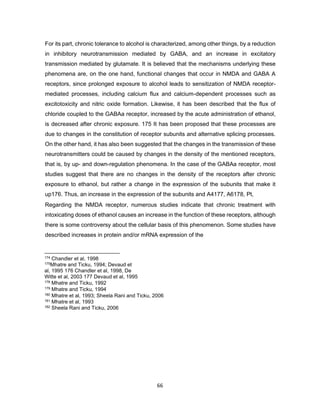 66
For its part, chronic tolerance to alcohol is characterized, among other things, by a reduction
in inhibitory neurotransmission mediated by GABA, and an increase in excitatory
transmission mediated by glutamate. It is believed that the mechanisms underlying these
phenomena are, on the one hand, functional changes that occur in NMDA and GABA A
receptors, since prolonged exposure to alcohol leads to sensitization of NMDA receptor-
mediated processes, including calcium flux and calcium-dependent processes such as
excitotoxicity and nitric oxide formation. Likewise, it has been described that the flux of
chloride coupled to the GABAa receptor, increased by the acute administration of ethanol,
is decreased after chronic exposure. 175 It has been proposed that these processes are
due to changes in the constitution of receptor subunits and alternative splicing processes.
On the other hand, it has also been suggested that the changes in the transmission of these
neurotransmitters could be caused by changes in the density of the mentioned receptors,
that is, by up- and down-regulation phenomena. In the case of the GABAa receptor, most
studies suggest that there are no changes in the density of the receptors after chronic
exposure to ethanol, but rather a change in the expression of the subunits that make it
up176. Thus, an increase in the expression of the subunits and A4177, A6178, Pt,
Regarding the NMDA receptor, numerous studies indicate that chronic treatment with
intoxicating doses of ethanol causes an increase in the function of these receptors, although
there is some controversy about the cellular basis of this phenomenon. Some studies have
described increases in protein and/or mRNA expression of the
174 Chandler et al, 1998
175Mhatre and Ticku, 1994; Devaud et
al, 1995 176 Chandler et al, 1998, De
Witte et al, 2003 177 Devaud et al, 1995
178 Mhatre and Ticku, 1992
179 Mhatre and Ticku, 1994
180 Mhatre et al, 1993; Sheela Rani and Ticku, 2006
181 Mhatre et al, 1993
182 Sheela Rani and Ticku, 2006
 