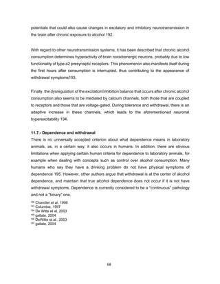 68
potentials that could also cause changes in excitatory and inhibitory neurotransmission in
the brain after chronic exposure to alcohol 192.
With regard to other neurotransmission systems, it has been described that chronic alcohol
consumption determines hyperactivity of brain noradrenergic neurons, probably due to low
functionality of type a2 presynaptic receptors. This phenomenon also manifests itself during
the first hours after consumption is interrupted, thus contributing to the appearance of
withdrawal symptoms193.
Finally, the dysregulation of the excitation/inhibition balance that occurs after chronic alcohol
consumption also seems to be mediated by calcium channels, both those that are coupled
to receptors and those that are voltage-gated. During tolerance and withdrawal, there is an
adaptive increase in these channels, which leads to the aforementioned neuronal
hyperexcitability 194.
11.7.- Dependence and withdrawal
There is no universally accepted criterion about what dependence means in laboratory
animals, as, in a certain way, it also occurs in humans. In addition, there are obvious
limitations when applying certain human criteria for dependence to laboratory animals, for
example when dealing with concepts such as control over alcohol consumption. Many
humans who say they have a drinking problem do not have physical symptoms of
dependence 195. However, other authors argue that withdrawal is at the center of alcohol
dependence, and maintain that true alcohol dependence does not occur if it is not have
withdrawal symptoms. Dependence is currently considered to be a "continuous" pathology
and not a "binary" one,
192 Chandler et al, 1998
193 Columbia, 1997
194 De Witte et al, 2003
195 gallate, 2004
196 DeWitte et al., 2003
197 gallate, 2004
 