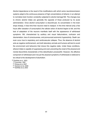 69
Alcohol dependence is the result of the modifications with which some neurotransmission
systems adapt to the continuous presence of high concentrations of ethanol, in an attempt
to normalize brain function constantly subjected to alcohol damage198. The changes due
to chronic alcohol intake are generally the opposite of those produced by its acute
administration. Once alcohol consumption is discontinued, its concentration in the brain
drops sharply, in less time than neurons need to readjust. In this time interval (only a few
hours after cessation of consumption) the cellular action of alcohol begins to fail, and this
lack of adaptation of the neurons manifests itself with the appearance of withdrawal
symptoms 199, characterized by auditory and visual hallucinations, confusion and
disorientation, loss of consciousness, and pronounced autonomic hyperactivity. Death can
even occur due to respiratory and cardiovascular collapse. Thus, the absence of alcohol
acts as negative reinforcement, and both laboratory animals and humans will tend to avoid
the environment and behaviors that induce this negative state. Under these conditions,
ethanol intake is capable of suppressing and even preventing the onset of the physical and
mental discomforts characteristic of this detoxification process202. However, the affective
component of withdrawal (and not just the physical symptoms of withdrawal) is believed to
be critical to the development of alcoholism.
198 DeWitte et al., 2003
199 Columbia, 1997
200 Zhang et al, 2007
201 Santucci et al, 2008
202 DeWitte et al, 2003
 