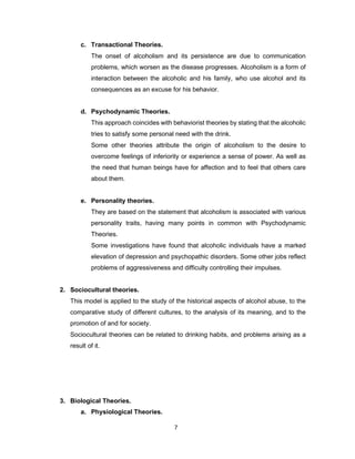 7
c. Transactional Theories.
The onset of alcoholism and its persistence are due to communication
problems, which worsen as the disease progresses. Alcoholism is a form of
interaction between the alcoholic and his family, who use alcohol and its
consequences as an excuse for his behavior.
d. Psychodynamic Theories.
This approach coincides with behaviorist theories by stating that the alcoholic
tries to satisfy some personal need with the drink.
Some other theories attribute the origin of alcoholism to the desire to
overcome feelings of inferiority or experience a sense of power. As well as
the need that human beings have for affection and to feel that others care
about them.
e. Personality theories.
They are based on the statement that alcoholism is associated with various
personality traits, having many points in common with Psychodynamic
Theories.
Some investigations have found that alcoholic individuals have a marked
elevation of depression and psychopathic disorders. Some other jobs reflect
problems of aggressiveness and difficulty controlling their impulses.
2. Sociocultural theories.
This model is applied to the study of the historical aspects of alcohol abuse, to the
comparative study of different cultures, to the analysis of its meaning, and to the
promotion of and for society.
Sociocultural theories can be related to drinking habits, and problems arising as a
result of it.
3. Biological Theories.
a. Physiological Theories.
 