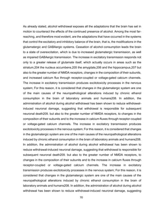 70
As already stated, alcohol withdrawal exposes all the adaptations that the brain has set in
motion to counteract the effects of the continued presence of alcohol. Among the most far-
reaching, and therefore most evident, are the adaptations that have occurred in the systems
that control the excitatory and inhibitory balance of the brain, that is, the modifications in the
glutamatergic and GABAergic systems. Cessation of alcohol consumption leads the brain
to a state of overexcitation, which is due to increased glutamatergic transmission, as well
as impaired GABAergic transmission. The increase in excitatory transmission responds not
only to a greater release of glutamate itself, which actually occurs in areas such as the
striatum,204 the nucleus accumbens,205 the amygdala,206 and the hippocampus,207 but
also to the greater number of NMDA receptors, changes in the composition of their subunits,
and increased calcium flux through receptor-coupled or voltage-gated calcium channels.
The increase in excitatory transmission produces excitotoxicity processes in the nervous
system; For this reason, it is considered that changes in the glutamatergic system are one
of the main causes of the neuropathological alterations induced by chronic ethanol
consumption in the brain of laboratory animals and humans208. In addition, the
administration of alcohol during alcohol withdrawal has been shown to reduce withdrawal-
induced neuronal damage, suggesting that withdrawal is responsible for subsequent
neuronal death209. but also to the greater number of NMDA receptors, to changes in the
composition of their subunits and to the increase in calcium fluxes through receptor-coupled
or voltage-gated calcium channels. The increase in excitatory transmission produces
excitotoxicity processes in the nervous system; For this reason, it is considered that changes
in the glutamatergic system are one of the main causes of the neuropathological alterations
induced by chronic ethanol consumption in the brain of laboratory animals and humans208.
In addition, the administration of alcohol during alcohol withdrawal has been shown to
reduce withdrawal-induced neuronal damage, suggesting that withdrawal is responsible for
subsequent neuronal death209. but also to the greater number of NMDA receptors, to
changes in the composition of their subunits and to the increase in calcium fluxes through
receptor-coupled or voltage-gated calcium channels. The increase in excitatory
transmission produces excitotoxicity processes in the nervous system; For this reason, it is
considered that changes in the glutamatergic system are one of the main causes of the
neuropathological alterations induced by chronic ethanol consumption in the brain of
laboratory animals and humans208. In addition, the administration of alcohol during alcohol
withdrawal has been shown to reduce withdrawal-induced neuronal damage, suggesting
 
