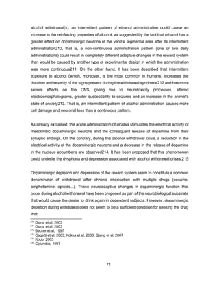 72
alcohol withdrawal(s): an intermittent pattern of ethanol administration could cause an
increase in the reinforcing properties of alcohol, as suggested by the fact that ethanol has a
greater effect on dopaminergic neurons of the ventral tegmental area after its intermittent
administration210, that is, a non-continuous administration pattern (one or two daily
administrations) could result in completely different adaptive changes in the reward system
than would be caused by another type of experimental design in which the administration
was more continuous211. On the other hand, it has been described that intermittent
exposure to alcohol (which, moreover, is the most common in humans) increases the
duration and severity of the signs present during the withdrawal syndrome212 and has more
severe effects on the CNS, giving rise to neurotoxicity processes, altered
electroencephalograms, greater susceptibility to seizures and an increase in the animal's
state of anxiety213. That is, an intermittent pattern of alcohol administration causes more
cell damage and neuronal loss than a continuous pattern.
As already explained, the acute administration of alcohol stimulates the electrical activity of
mesolimbic dopaminergic neurons and the consequent release of dopamine from their
synaptic endings. On the contrary, during the alcohol withdrawal crisis, a reduction in the
electrical activity of the dopaminergic neurons and a decrease in the release of dopamine
in the nucleus accumbens are observed214. It has been proposed that this phenomenon
could underlie the dysphoria and depression associated with alcohol withdrawal crises.215
Dopaminergic depletion and depression of the reward system seem to constitute a common
denominator of withdrawal after chronic intoxication with multiple drugs (cocaine,
amphetamine, opioids...). These neuroadaptive changes in dopaminergic function that
occur during alcohol withdrawal have been proposed as part of the neurobiological substrate
that would cause the desire to drink again in dependent subjects. However, dopaminergic
depletion during withdrawal does not seem to be a sufficient condition for seeking the drug
that
210 Diana et al, 2003
211 Diana et al, 2003
212 Becker et al, 1997
213 Cagetti et al, 2003; Kokka et al, 2003; Qiang et al, 2007
214 Koob, 2003
215 Columbia, 1997
 