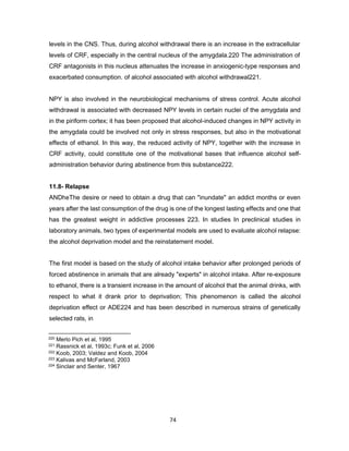 74
levels in the CNS. Thus, during alcohol withdrawal there is an increase in the extracellular
levels of CRF, especially in the central nucleus of the amygdala.220 The administration of
CRF antagonists in this nucleus attenuates the increase in anxiogenic-type responses and
exacerbated consumption. of alcohol associated with alcohol withdrawal221.
NPY is also involved in the neurobiological mechanisms of stress control. Acute alcohol
withdrawal is associated with decreased NPY levels in certain nuclei of the amygdala and
in the piriform cortex; it has been proposed that alcohol-induced changes in NPY activity in
the amygdala could be involved not only in stress responses, but also in the motivational
effects of ethanol. In this way, the reduced activity of NPY, together with the increase in
CRF activity, could constitute one of the motivational bases that influence alcohol self-
administration behavior during abstinence from this substance222.
11.8- Relapse
ANDheThe desire or need to obtain a drug that can "inundate" an addict months or even
years after the last consumption of the drug is one of the longest lasting effects and one that
has the greatest weight in addictive processes 223. In studies In preclinical studies in
laboratory animals, two types of experimental models are used to evaluate alcohol relapse:
the alcohol deprivation model and the reinstatement model.
The first model is based on the study of alcohol intake behavior after prolonged periods of
forced abstinence in animals that are already "experts" in alcohol intake. After re-exposure
to ethanol, there is a transient increase in the amount of alcohol that the animal drinks, with
respect to what it drank prior to deprivation; This phenomenon is called the alcohol
deprivation effect or ADE224 and has been described in numerous strains of genetically
selected rats, in
220 Merlo Pich et al, 1995
221 Rassnick et al, 1993c; Funk et al, 2006
222 Koob, 2003; Valdez and Koob, 2004
223 Kalivas and McFarland, 2003
224 Sinclair and Senter, 1967
 