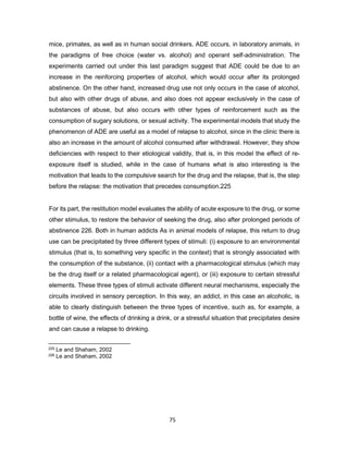75
mice, primates, as well as in human social drinkers. ADE occurs, in laboratory animals, in
the paradigms of free choice (water vs. alcohol) and operant self-administration. The
experiments carried out under this last paradigm suggest that ADE could be due to an
increase in the reinforcing properties of alcohol, which would occur after its prolonged
abstinence. On the other hand, increased drug use not only occurs in the case of alcohol,
but also with other drugs of abuse, and also does not appear exclusively in the case of
substances of abuse, but also occurs with other types of reinforcement such as the
consumption of sugary solutions, or sexual activity. The experimental models that study the
phenomenon of ADE are useful as a model of relapse to alcohol, since in the clinic there is
also an increase in the amount of alcohol consumed after withdrawal. However, they show
deficiencies with respect to their etiological validity, that is, in this model the effect of re-
exposure itself is studied, while in the case of humans what is also interesting is the
motivation that leads to the compulsive search for the drug and the relapse, that is, the step
before the relapse: the motivation that precedes consumption.225
For its part, the restitution model evaluates the ability of acute exposure to the drug, or some
other stimulus, to restore the behavior of seeking the drug, also after prolonged periods of
abstinence 226. Both in human addicts As in animal models of relapse, this return to drug
use can be precipitated by three different types of stimuli: (i) exposure to an environmental
stimulus (that is, to something very specific in the context) that is strongly associated with
the consumption of the substance, (ii) contact with a pharmacological stimulus (which may
be the drug itself or a related pharmacological agent), or (iii) exposure to certain stressful
elements. These three types of stimuli activate different neural mechanisms, especially the
circuits involved in sensory perception. In this way, an addict, in this case an alcoholic, is
able to clearly distinguish between the three types of incentive, such as, for example, a
bottle of wine, the effects of drinking a drink, or a stressful situation that precipitates desire
and can cause a relapse to drinking.
225 Le and Shaham, 2002
226 Le and Shaham, 2002
 