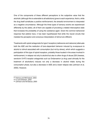 76
One of the components of these different perceptions is the subjective value that the
alcoholic (although this is extensible to all addictions) gives to each experience, that is, while
the drug itself constitutes a positive reinforcement, the stressful environment is interpreted
as a negative circumstance. Although the three types of sensory events are experienced
differently by the addict, all of them are capable of provoking a related interoceptive state
that increases the probability of using the substance again. Given the common behavioral
response that addicts have, it has been hypothesized that while the neural circuits that
mediate the perception and conscious interpretation of stimuli are different,
Treatments with opioid antagonists for type 2 receptors (naltrexone and naloxone) attenuate
both the ADE and the restitution of toxic-dependent behavior induced by re-exposure to
alcohol or stimuli associated with consumption (but not by stress), which which suggests a
participation of this type of opioid receptors, probably those located in the areas involved in
reinforcement, in relapse not only to alcohol but also to other drugs of abuse.228 Likewise,
serotonin 5-HT3 receptor antagonists such as Ondansetron (a drug used clinically for the
treatment of alcoholism) induces not only a decrease in alcohol intake during the
consumption phase, but also a decrease in ADE and a lower relapse rate (Johnson et al,
2000). However,
227 Kalivas and McFarland, 2003
228 Le and Shaham, 2002
229 Johnson and Ait-Daoud, 2000
 