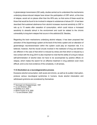 77
in glutamatergic transmission.230 Lastly, studies carried out to understand the mechanisms
underlying stress-induced relapse have shown the participation of CRF which, at the time
of relapse, would act on places other than the HPA axis, so that some of these would be
those that would be found to be involved in relapse to substances of abuse 231. It has been
described that sustained abstinence from alcohol increases neuronal sensitivity to CRF in
rats up to 15 weeks after cessation of consumption, which could induce a increased
sensitivity to stressful stimuli in the environment and could be related to the chronic
vulnerability to long-term relapse that occurs in this addiction232. Besides,
Regarding the brain mechanisms underlying alcohol relapse, it has been proposed that
activation of the dopaminergic system at the level of the limbic system and an alteration of
glutamatergic neurotransmission within this system could play an important role. It is
believed, however, that the neural circuits involved in the restitution of drug use behavior
are different in the case of that which is induced by stress and that which is induced by a
new contact with the drug.234 It is also important to note that the ability of a drug to reduce
self-administration of alcohol does not have to be accompanied by positive effects on
relapse, which makes the search for an effective treatment in drug addiction even more
difficult, and is one more evidence of the complexity, in all senses,
11.9 Alcoholism as a neurodegenerative process
Excessive alcohol consumption, both acute and chronic, as well as its sudden interruption,
produce various neurological syndromes in humans. Acute alcohol intoxication and
withdrawal syndrome are considered by themselves
230 Spanagel and Zieglganberger, 1997
231 Le and Shaham, 2002
232 DeWitte et al, 2003
233 Martin-Fardon et al, 2000
2. 3. 4 Le and Shaham, 2002
 