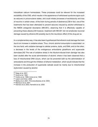 79
intracellular calcium homeostasis. These processes could be relevant for the increased
excitability of the CNS, which results in the appearance of withdrawal syndrome signs such
as seizures or proconvulsive states, and could initiate processes of excitotoxicity and loss
of neurons in certain areas. of the brain during periods of abstinence.238 In fact, one of the
treatments that has been attempted to prevent seizures induced by alcohol withdrawal is
the NMDA antagonist dizocilpine (MK-801), observing that it is effectively capable of
preventing these attacks;239 however, treatment with MK-801 did not ameliorate neuronal
damage caused by ethanol,240 possibly due to the neurotoxic effect of this drug per se.
In a complementary way, it has also been hypothesized that ethanol could damage the brain
due to an increase in oxidative stress. Thus, chronic alcohol consumption is associated, on
the one hand, with oxidative damage to cellular proteins, lipids, and DNA, and on the other,
a decrease in the levels of the endogenous antioxidants glutathione and superoxide
dismutase.242 The role of oxidative stress in the Alcohol-induced brain damage has also
been studied after the acute administration of alcohol, where it has been observed that a
loss of mitochondrial DNA occurs, which can be prevented both by the administration of
antioxidants and through the inhibition of ethanol metabolism. which would indicate that the
increase in the production of superoxide radicals would be mainly due to mitochondrial
dysfunction caused by alcohol.
238 Nagy et al, 2001
239 Grant et al, 1992
240 Collins et al, 1998; Corso et al, 1998
241 Lipton and Chen, 2004
242 Bailey et al, 2001; Thirunavukkarasu et al, 2003
243 Mansouri et al, 2001
244 Herrera et al, 2003; Hamelink et al, 2005
 