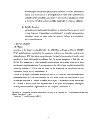 8
Alcoholics present too many physiological alterations, since the deterioration
occurs as a consequence of prolonged alcohol intake and a deficient diet;
just as the chemical substances present in alcohol induce a substance similar
to morphine in the brain, which would be responsible for alcoholic addiction.
b. Genetic theories.
Various theories try to explain the etiology of alcoholism from a genetic point
of view; however, it has not been possible to verify even after various studies
have been carried out, since more than anything it affects a psychological,
sociocultural influence.
4.- Current situation
4.1.- World
According to the latest report published by the UN Office on Drugs and Crime (UNODC
2012), global estimates indicate that the prevalence of alcohol use during the month prior to
data collection is 42% (taking into account account that alcohol consumption is legal in most
countries), a figure that is eight times higher than the annual prevalence of illicit drug use
(5.0%). The prevalence of heavy episodic weekly alcohol use is eight times higher than
problematic use of illegal drugs. Drug use accounts for 0.9% of total disability-adjusted life
years lost globally, or 10% of total life years lost as a result of the use of psychoactive
substances (drugs, alcohol and tobacco). 5
Europe is the region of the world where more alcohol is consumed, despite the decrease
observed in relation to the data known for the 70s, which placed the consumption of pure
alcohol per adult/year at 15 litres. European adults aged 15 and over consume an average
of 12.5 liters of alcohol, more than anywhere else in the world, according to a recent joint
study by the World Health Organization and the European Commission.6
5 Erickson, F.: Qualitative Research Methods on Teaching. In MC Wittrock (Ed.), The Research of Teaching.
Madrid. Piados-MEC. 1989.
6 Anderson P, Lars M, Gauden G 2012
 