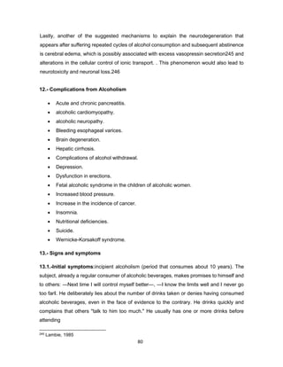 80
Lastly, another of the suggested mechanisms to explain the neurodegeneration that
appears after suffering repeated cycles of alcohol consumption and subsequent abstinence
is cerebral edema, which is possibly associated with excess vasopressin secretion245 and
alterations in the cellular control of ionic transport. . This phenomenon would also lead to
neurotoxicity and neuronal loss.246
12.- Complications from Alcoholism
• Acute and chronic pancreatitis.
• alcoholic cardiomyopathy.
• alcoholic neuropathy.
• Bleeding esophageal varices.
• Brain degeneration.
• Hepatic cirrhosis.
• Complications of alcohol withdrawal.
• Depression.
• Dysfunction in erections.
• Fetal alcoholic syndrome in the children of alcoholic women.
• Increased blood pressure.
• Increase in the incidence of cancer.
• Insomnia.
• Nutritional deficiencies.
• Suicide.
• Wernicke-Korsakoff syndrome.
13.- Signs and symptoms
13.1.-Initial symptoms:incipient alcoholism (period that consumes about 10 years). The
subject, already a regular consumer of alcoholic beverages, makes promises to himself and
to others: ―Next time I will control myself better―, ―I know the limits well and I never go
too far‖. He deliberately lies about the number of drinks taken or denies having consumed
alcoholic beverages, even in the face of evidence to the contrary. He drinks quickly and
complains that others "talk to him too much." He usually has one or more drinks before
attending
245 Lambie, 1985
 