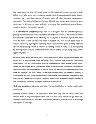 82
to a meeting or show where drinks will be served. He has certain chosen moments to drink:
before lunch, after work, before dinner or special events (important appointments, theater,
meetings, etc.), and also because of certain states of mind: tiredness, nervousness,
depression. Their eating habits are not greatly affected, but a tendency can already be seen
to give way to drink during meals and to try to improve their appetite with special liquors,
greatly prolonging the time they eat, etc.
13.2.-Intermediate symptoms(occupy from two to five years from the end of the previous
period). Promises and lies are now more frequent and more serious as the excessive drinker
has to hide the fact that he drinks differently. He usually tries to create the myth that he stops
when he wants to and his tricks are meant to support him, even though deep inside he
realizes his inability. By lying and promising, he also pursues other goals: avoiding problems
at work, not exposing himself to criticism, preventing scenes at home. He is distinguished
by drinking larger amounts and faster than his friends and by always being ready for the
opportunity to do so.
He starts eating with a certain degree of intoxication and his diet is usually very irregular and
insufficient, at inappropriate times and based on foods other than those for daily home
consumption. You are often irritable, tired, or depressed and need "a drink" to feel better.
During the last stages of this intermediate period, some important manifestations appear or
are accentuated: the subject begins to drink at hours that were previously respected (during
work, for example), he drinks alone, he exceeds himself during the weekend, passing it
sometimes in a continuous state of manifest drunkenness, he drinks when he wakes up and
starts the work week in poor physical condition. An important and easily recognizable fact is
that his irritability intensifies during short periods of abstinence.
13.3.-Late symptoms: Advanced alcoholism that can lead to loss of mental health, death
or recovery.
Now the alcoholic "drinks to live and lives to drink", eats very little and without order and
remains drunk at very inappropriate times such as at work, in an interview to get a new job,
in religious services or in a important appointment. However, many subjects at this stage
are capable of causing a
 