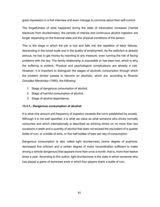 83
good impression in a first interview and even manage to convince about their self-control.
The forgetfulness of what happened during the state of intoxication increases (mental
blackouts from drunkenness), the periods of intense and continuous alcohol ingestion are
longer depending on the financial state and the physical conditions of the person.
This is the stage in which the job is lost and falls into the repetition of labor failures,
descending in the social scale and in the quality of employment. As the addiction is already
serious, he has to get money by resorting to any measure, even running the risk of facing
problems with the law. The family relationship is impossible or has been lost, which is why
the suffering is evident. Physical and psychological complications are already a rule.
However, it is important to distinguish the stages of alcoholic consumption through which
the problem drinker passes to become an alcoholic, which are, according to Ricardo
González Menéndez (1995), the following:
1. Stage of dangerous consumption of alcohol.
2. Stage of harmful consumption of alcohol.
3. Stage of alcohol dependence.
13.3.1.- Dangerous consumption of alcohol:
It is when the amount and frequency of ingestion exceeds the norm established by society.
Although it is not well specified, it is what we value as what someone who drinks normally
consumes and which internationally is described as drinking drinks on no more than two
occasions a week and a quantity of alcohol that does not exceed the equivalent of a quarter
bottle of rum, or a bottle of wine, or five half bottles of beer per day of consumption.
Dangerous consumption is also called light drunkenness (some degree of euphoria,
decreased fine criticism and a certain degree of motor incoordination sufficient to make
driving a vehicle dangerous) that appears more than once a month, that is, more than twelve
times a year. According to this author, light drunkenness is the state in which someone who
has played a game of dominoes ends in which four players drank a bottle of rum.
 