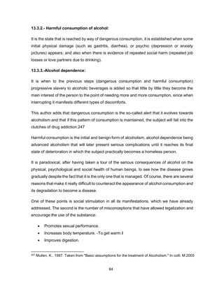 84
13.3.2.- Harmful consumption of alcohol:
It is the state that is reached by way of dangerous consumption, it is established when some
initial physical damage (such as gastritis, diarrhea), or psychic (depression or anxiety
pictures) appears; and also when there is evidence of repeated social harm (repeated job
losses or love partners due to drinking).
13.3.3.-Alcohol dependence:
It is when to the previous steps (dangerous consumption and harmful consumption)
progressive slavery to alcoholic beverages is added so that little by little they become the
main interest of the person to the point of needing more and more consumption, since when
interrupting it manifests different types of discomforts.
This author adds that dangerous consumption is the so-called alert that it evolves towards
alcoholism and that if this pattern of consumption is maintained, the subject will fall into the
clutches of drug addiction.247
Harmful consumption is the initial and benign form of alcoholism, alcohol dependence being
advanced alcoholism that will later present serious complications until it reaches its final
state of deterioration in which the subject practically becomes a homeless person.
It is paradoxical, after having taken a tour of the serious consequences of alcohol on the
physical, psychological and social health of human beings, to see how the disease grows
gradually despite the fact that it is the only one that is managed. Of course, there are several
reasons that make it really difficult to counteract the appearance of alcohol consumption and
its degradation to become a disease.
One of these points is social stimulation in all its manifestations, which we have already
addressed. The second is the number of misconceptions that have allowed legalization and
encourage the use of the substance:
• Promotes sexual performance.
• Increases body temperature. -To get warm.‖
• Improves digestion.
247 Mullen, K., 1987. Taken from "Basic assumptions for the treatment of Alcoholism." In colli. M.2005
 
