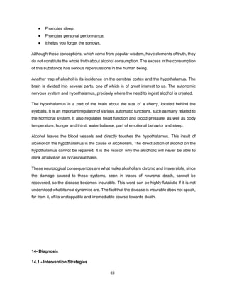 85
• Promotes sleep.
• Promotes personal performance.
• It helps you forget the sorrows.
Although these conceptions, which come from popular wisdom, have elements of truth, they
do not constitute the whole truth about alcohol consumption. The excess in the consumption
of this substance has serious repercussions in the human being.
Another trap of alcohol is its incidence on the cerebral cortex and the hypothalamus. The
brain is divided into several parts, one of which is of great interest to us. The autonomic
nervous system and hypothalamus, precisely where the need to ingest alcohol is created.
The hypothalamus is a part of the brain about the size of a cherry, located behind the
eyeballs. It is an important regulator of various automatic functions, such as many related to
the hormonal system. It also regulates heart function and blood pressure, as well as body
temperature, hunger and thirst, water balance, part of emotional behavior and sleep.
Alcohol leaves the blood vessels and directly touches the hypothalamus. This insult of
alcohol on the hypothalamus is the cause of alcoholism. The direct action of alcohol on the
hypothalamus cannot be repaired, it is the reason why the alcoholic will never be able to
drink alcohol on an occasional basis.
These neurological consequences are what make alcoholism chronic and irreversible, since
the damage caused to these systems, seen in traces of neuronal death, cannot be
recovered, so the disease becomes incurable. This word can be highly fatalistic if it is not
understood what its real dynamics are. The fact that the disease is incurable does not speak,
far from it, of its unstoppable and irremediable course towards death.
14- Diagnosis
14.1.- Intervention Strategies
 
