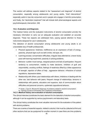 86
This section will address aspects related to the "assessment and diagnosis" of alcohol
consumption, especially among adolescents and young adults, "brief interventions"
especially useful in low-risk consumers and in people who engage in harmful consumption
and finally, the "alcoholism treatment" that will include both pharmacological aspects and
psychotherapeutic intervention. 248
14.2.- Evaluation and Diagnosis
The medical history and the evaluation instruments of alcohol consumption provide the
necessary information to carry out an adequate evaluation and establish an accurate
diagnosis. These two aspects are addressed here, paying special attention to those
instruments designed for use in adolescents.
The detection of alcohol consumption among adolescents and young adults is an
unavoidable duty of health professionals.
• Physical appearance: tiredness, indifference as an expression of lack of energy,
passivity, physical signs such as dark circles, red eyes, etc.
• Learning process: concentration difficulties, irregular class attendance, uneven study
pace with learning impairment, passivity in solving problems.
• Behavior: sudden mood swings, resigned posture and lack of participation, frequent
tendency to consumerism, inability to make decisions, inhibition of guilt and
responsibility, avoiding conflicts, feelings of weakness offset by a false appearance
of strength, rejection of offers of help , aggressive behavior, infractions of school
regulations, depressive states.
• Relationship with others: poor relationships with others, inhibitions in dealing with the
other sex, bad behavior with peers, frequent change of relationships, tensions in
relationships with parents, educators and superiors, lack of communication about
difficulties and personal concerns, systematic oppositional behavior.
248 Aubá J, Gual A, Monràs M. Diagnosis of problems related to alcohol consumption.
In: Training Course on Prevention and Treatment of Alcoholism.
14.2.1.-Medical history and evaluation of alcohol consumption
The clinical interview constitutes the basic element for the detection of alcohol consumption,
although it can be supported by various psychometric and laboratory tests.
The clinical history constitutes the most valuable instrument for the evaluation of the patient
with alcohol problems.
There are a series of essential aspects, related to alcohol, that must be collected at first and
other sections that can be postponed for another moment in case there are time problems
 