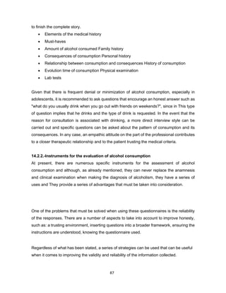 87
to finish the complete story.
• Elements of the medical history
• Must-haves
• Amount of alcohol consumed Family history
• Consequences of consumption Personal history
• Relationship between consumption and consequences History of consumption
• Evolution time of consumption Physical examination
• Lab tests
Given that there is frequent denial or minimization of alcohol consumption, especially in
adolescents, it is recommended to ask questions that encourage an honest answer such as
"what do you usually drink when you go out with friends on weekends?", since in This type
of question implies that he drinks and the type of drink is requested. In the event that the
reason for consultation is associated with drinking, a more direct interview style can be
carried out and specific questions can be asked about the pattern of consumption and its
consequences. In any case, an empathic attitude on the part of the professional contributes
to a closer therapeutic relationship and to the patient trusting the medical criteria.
14.2.2.-Instruments for the evaluation of alcohol consumption
At present, there are numerous specific instruments for the assessment of alcohol
consumption and although, as already mentioned, they can never replace the anamnesis
and clinical examination when making the diagnosis of alcoholism, they have a series of
uses and They provide a series of advantages that must be taken into consideration.
One of the problems that must be solved when using these questionnaires is the reliability
of the responses. There are a number of aspects to take into account to improve honesty,
such as: a trusting environment, inserting questions into a broader framework, ensuring the
instructions are understood, knowing the questionnaire used.
Regardless of what has been stated, a series of strategies can be used that can be useful
when it comes to improving the validity and reliability of the information collected.
 