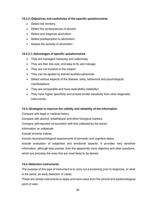 88
14.2.3.-Objectives and usefulness of the specific questionnaires
• Detect risk drinkers
• Detect the consequences of alcohol
• Detect and diagnose alcoholism
• Detect predisposition to alcoholism
• Assess the severity of alcoholism
14.2.3.1.-Advantages of specific questionnaires
• They are managed massively and collectively
• They are fast, low cost, and easy to fix and manage
• They are not invasive to the subject
• They can be applied by trained auxiliary personnel
• Detect various aspects of the disease: early, behavioral and psychological
manifestations
• They are comparable and have replicability (reliability)
• They have higher specificity and at least similar sensitivity than other diagnostic
instruments.
14.3.-Strategies to improve the validity and reliability of the information
Compare with legal or medical history
Compare with alcohol, breathalyzer and other biological markers
Compare self-reported consumption with that collected by the doctor
Information on collaterals
Include sincerity indices
Include neuropsychological assessments of amnestic and cognitive status
Include evaluation of subjective and emotional aspects. It provides very sensitive
information, although less precise, than the apparently more objective and clear questions,
which are precisely the ones that are most likely to be denied.
14.4.-Detection instruments
The purpose of this type of instrument is to carry out a screening prior to diagnosis, or what
is the same, an early detection of cases.
These are simple instruments to apply and have value from the clinical and epidemiological
point of view.
 