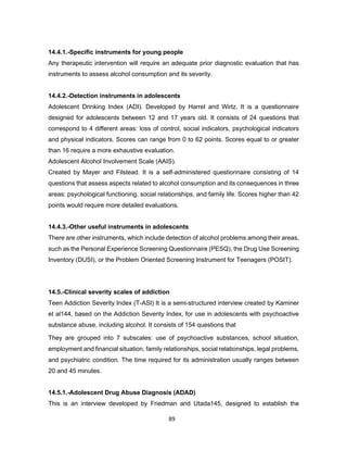 89
14.4.1.-Specific instruments for young people
Any therapeutic intervention will require an adequate prior diagnostic evaluation that has
instruments to assess alcohol consumption and its severity.
14.4.2.-Detection instruments in adolescents
Adolescent Drinking Index (ADI). Developed by Harrel and Wirtz. It is a questionnaire
designed for adolescents between 12 and 17 years old. It consists of 24 questions that
correspond to 4 different areas: loss of control, social indicators, psychological indicators
and physical indicators. Scores can range from 0 to 62 points. Scores equal to or greater
than 16 require a more exhaustive evaluation.
Adolescent Alcohol Involvement Scale (AAIS).
Created by Mayer and Filstead. It is a self-administered questionnaire consisting of 14
questions that assess aspects related to alcohol consumption and its consequences in three
areas: psychological functioning, social relationships, and family life. Scores higher than 42
points would require more detailed evaluations.
14.4.3.-Other useful instruments in adolescents
There are other instruments, which include detection of alcohol problems among their areas,
such as the Personal Experience Screening Questionnaire (PESQ), the Drug Use Screening
Inventory (DUSI), or the Problem Oriented Screening Instrument for Teenagers (POSIT).
14.5.-Clinical severity scales of addiction
Teen Addiction Severity Index (T-ASI) It is a semi-structured interview created by Kaminer
et al144, based on the Addiction Severity Index, for use in adolescents with psychoactive
substance abuse, including alcohol. It consists of 154 questions that
They are grouped into 7 subscales: use of psychoactive substances, school situation,
employment and financial situation, family relationships, social relationships, legal problems,
and psychiatric condition. The time required for its administration usually ranges between
20 and 45 minutes.
14.5.1.-Adolescent Drug Abuse Diagnosis (ADAD)
This is an interview developed by Friedman and Utada145, designed to establish the
 